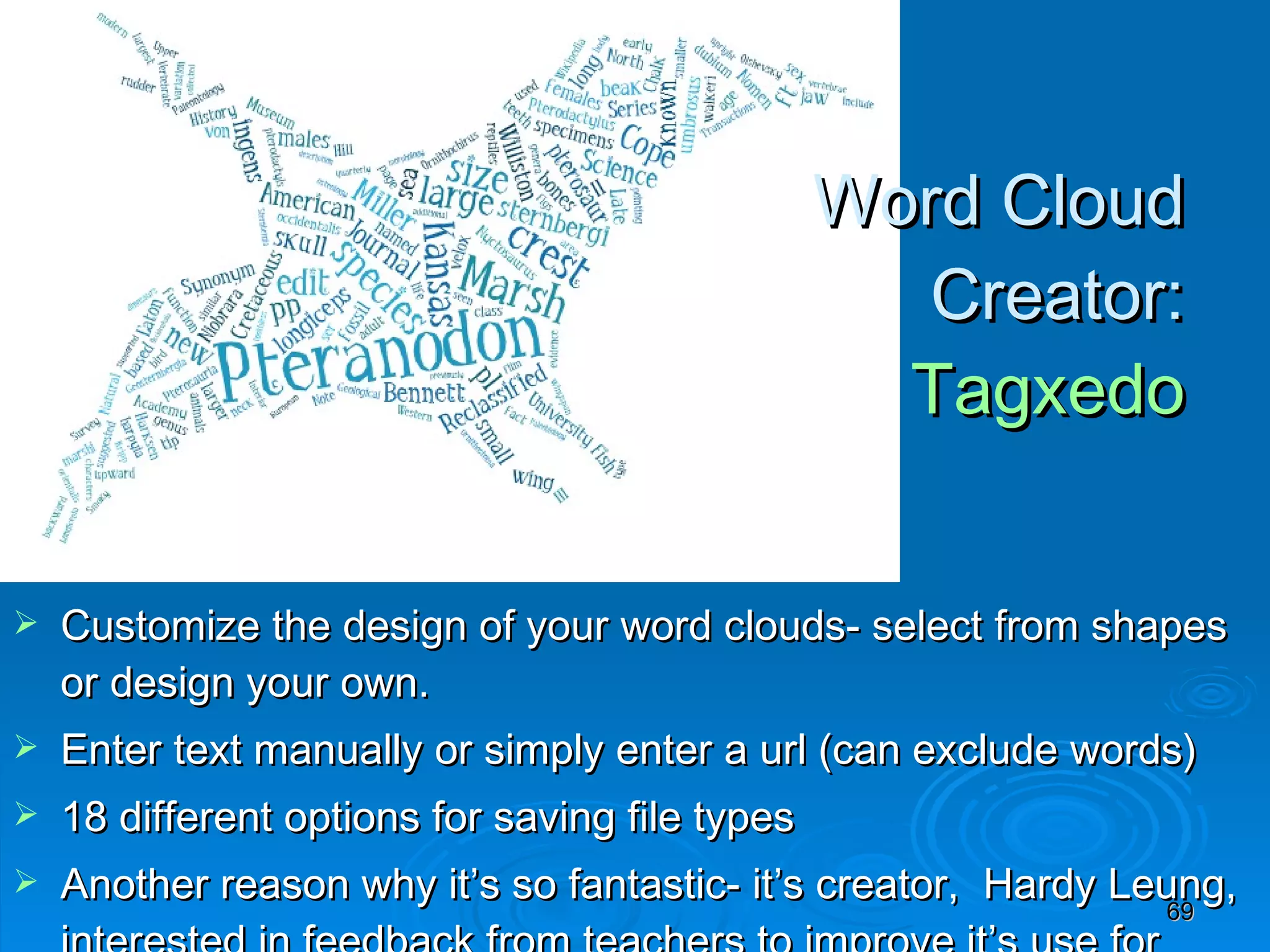 Word Cloud  Creator:  Tagxedo   Customize the design of your word clouds- select from shapes or design your own.  Enter text manually or simply enter a url (can exclude words) 18 different options for saving file types Another reason why it’s so fantastic- it’s creator,  Hardy Leung, interested in feedback from teachers to improve it’s use for education (Other Word Cloud Creators- Wordle, Google docs (feature), and ___) 