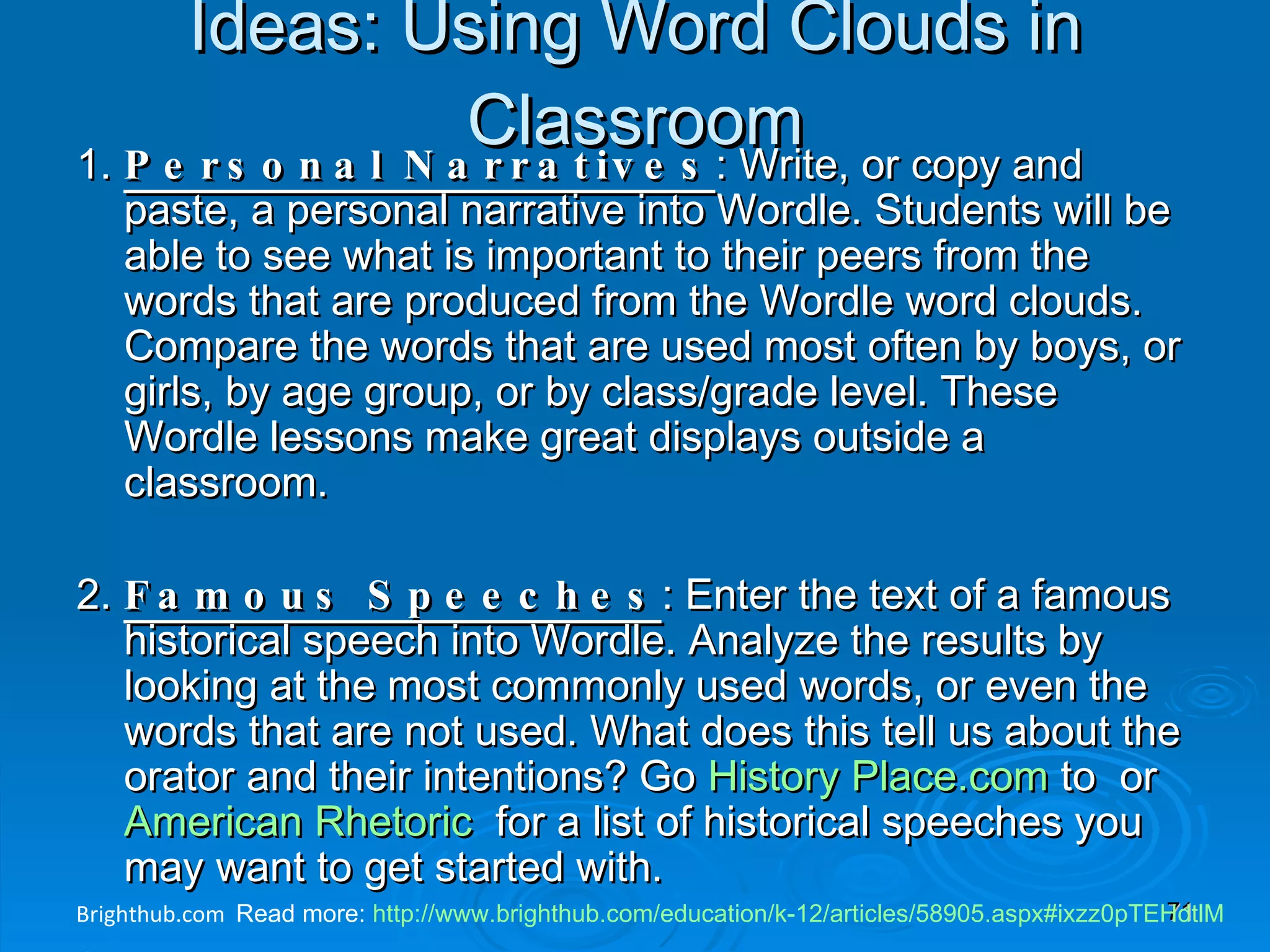 Ideas: Using Word Clouds in Classroom 1.  Personal Narratives : Write, or copy and paste, a personal narrative into Wordle. Students will be able to see what is important to their peers from the words that are produced from the Wordle word clouds. Compare the words that are used most often by boys, or girls, by age group, or by class/grade level. These Wordle lessons make great displays outside a classroom. 2.  Famous Speeches : Enter the text of a famous historical speech into Wordle. Analyze the results by looking at the most commonly used words, or even the words that are not used. What does this tell us about the orator and their intentions? Go  History  Place.com   to  or  American Rhetoric   for a list of historical speeches you may want to get started with. 3.  Create a Wordle Gift : Mother's Day,  Father's Day , Grandparent's Day, or even Teacher Appreciation Day, can all be celebrated with Wordle. Input your favorite adjectives for your chosen person, generate the word cloud, and add it to a greeting card, poster, calendar, or whatever else you choose. PC Screen Capture command keys: fn + PrintScreen or Ctrl + Print Screens Brighthub.com  Read more:  http://www.brighthub.com/education/k-12/articles/58905.aspx#ixzz0pTEHdtlM 