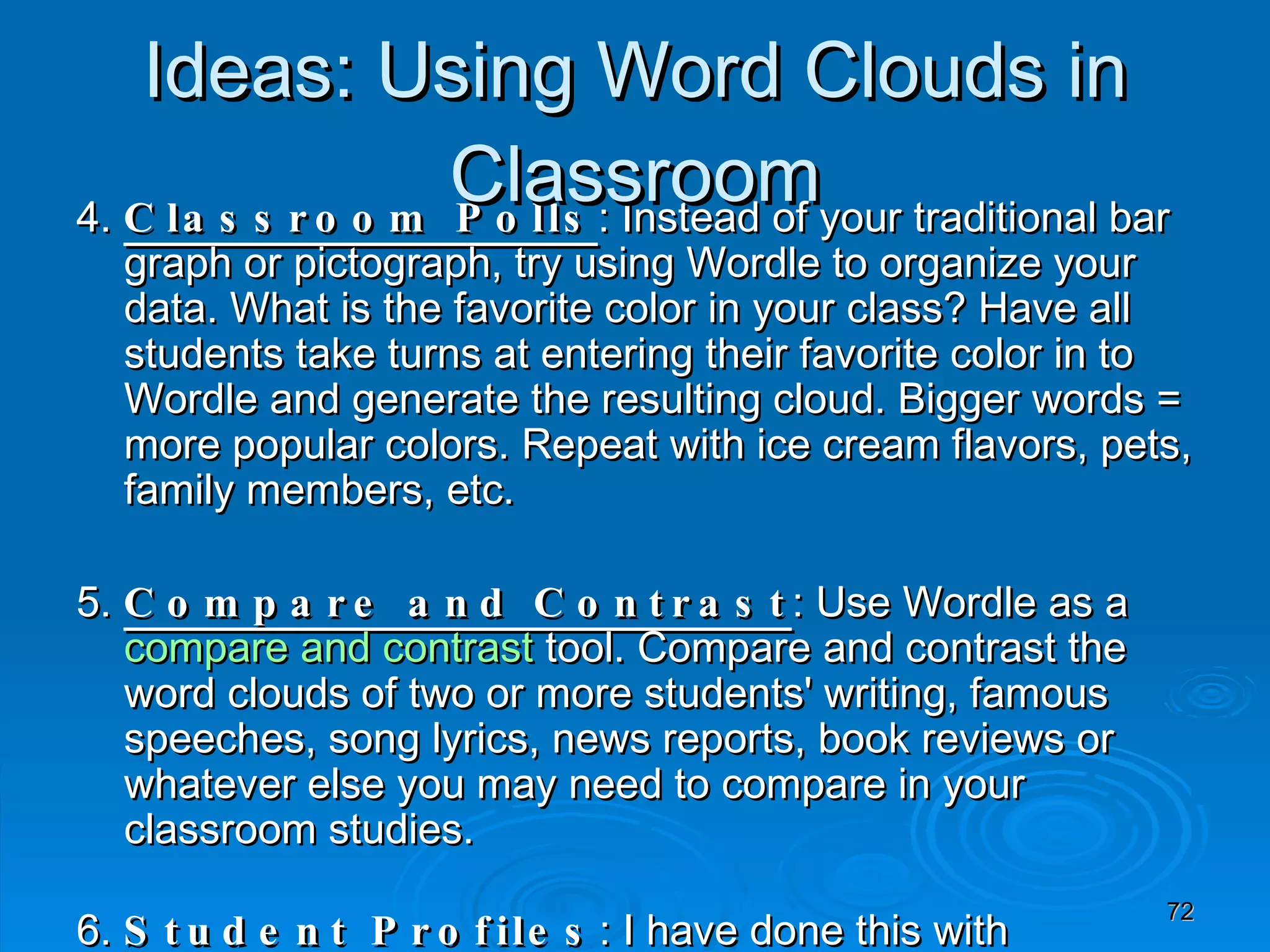 4.  Classroom Polls : Instead of your traditional bar graph or pictograph, try using Wordle to organize your data. What is the favorite color in your class? Have all students take turns at entering their favorite color in to Wordle and generate the resulting cloud. Bigger words = more popular colors. Repeat with ice cream flavors, pets, family members, etc. 5.  Compare and Contrast : Use Wordle as a  compare and contrast  tool. Compare and contrast the word clouds of two or more students' writing, famous speeches, song lyrics, news reports, book reviews or whatever else you may need to compare in your classroom studies. 6.  Student Profiles : I have done this with PowerPoint before, but recently saw someone do the same with Wordle lessons. Have all students in your class write a few positive adjectives about each of their classmates anonymously. Compile all the papers, input the adjectives for each student into Wordle, and generate a student profile word cloud to give back to the student. Children always enjoy this positive feedback exercise, and it can be a great end of year activity to take home from the last day of school. Ideas: Using Word Clouds in Classroom 