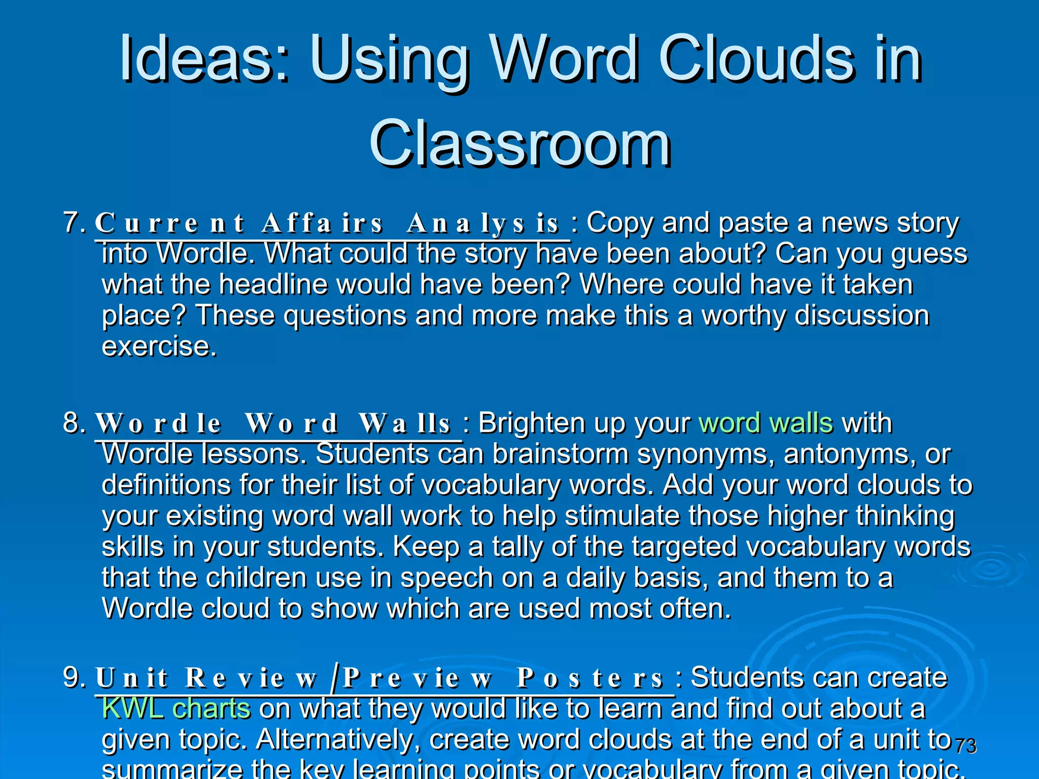7.  Current Affairs Analysis : Copy and paste a news story into Wordle. What could the story have been about? Can you guess what the headline would have been? Where could have it taken place? These questions and more make this a worthy discussion exercise. 8.  Wordle Word Walls : Brighten up your  word walls  with Wordle lessons. Students can brainstorm synonyms, antonyms, or definitions for their list of vocabulary words. Add your word clouds to your existing word wall work to help stimulate those higher thinking skills in your students. Keep a tally of the targeted vocabulary words that the children use in speech on a daily basis, and them to a Wordle cloud to show which are used most often. 9.  Unit Review/Preview Posters : Students can create  KWL charts  on what they would like to learn and find out about a given topic. Alternatively, create word clouds at the end of a unit to summarize the key learning points or vocabulary from a given topic. 10.  Historical Document Analysis : Have you ever wondered what the Magna Carta or Declaration of Independence would look like when pasted into Wordle? Try it and see. There will be lots of talking points from the resulting word cloud. What do you predict you will see? What themes can you identify? How does the word cloud fit in with the historical context of the document? Ideas: Using Word Clouds in Classroom 