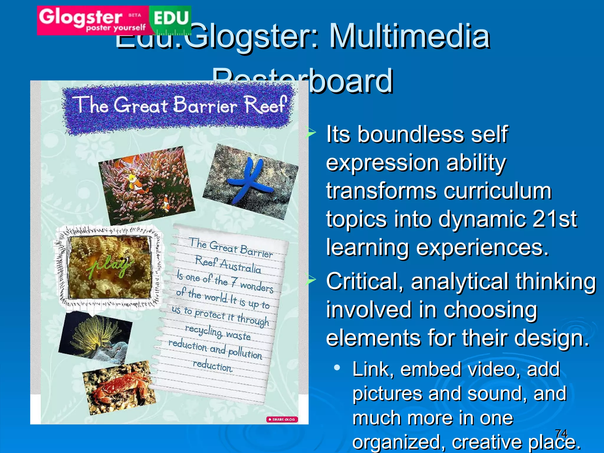 Edu.Glogster: Multimedia Posterboard Its boundless self expression ability transforms curriculum topics into dynamic 21st learning experiences.  Critical, analytical thinking involved in choosing elements for their design.  Link, embed video, add pictures and sound, and much more in one organized, creative place.  Share and embed the glogs you make in other places including classroom websites.  