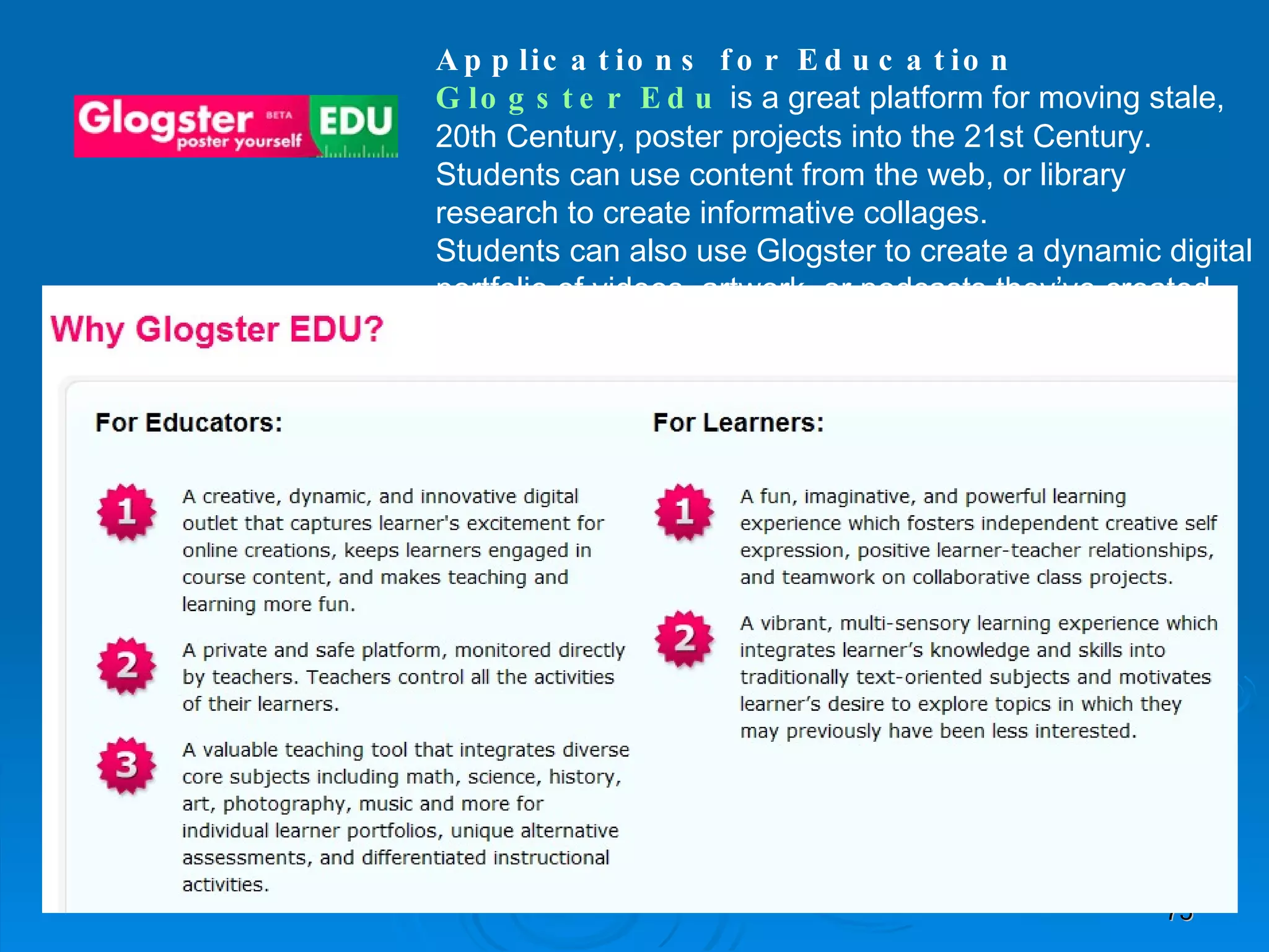 Applications for Education Glogster   Edu  is a great platform for moving stale, 20th Century, poster projects into the 21st Century. Students can use content from the web, or library research to create informative collages.  Students can also use Glogster to create a dynamic digital portfolio of videos, artwork, or podcasts they’ve created throughout the year.  