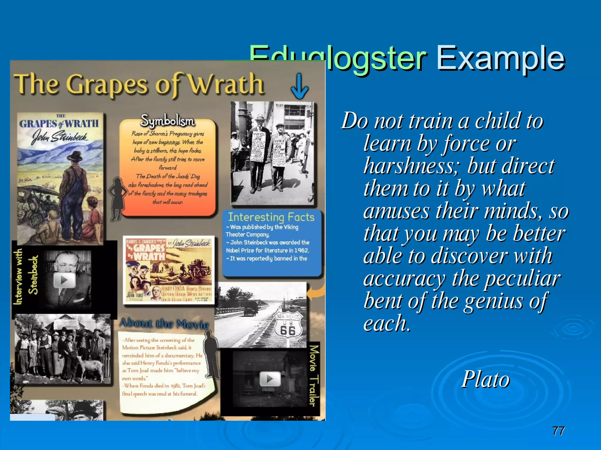 Eduglogster  Example Do not train a child to learn by force or harshness; but direct them to it by what amuses their minds, so that you may be better able to discover with accuracy the peculiar bent of the genius of each. Plato 