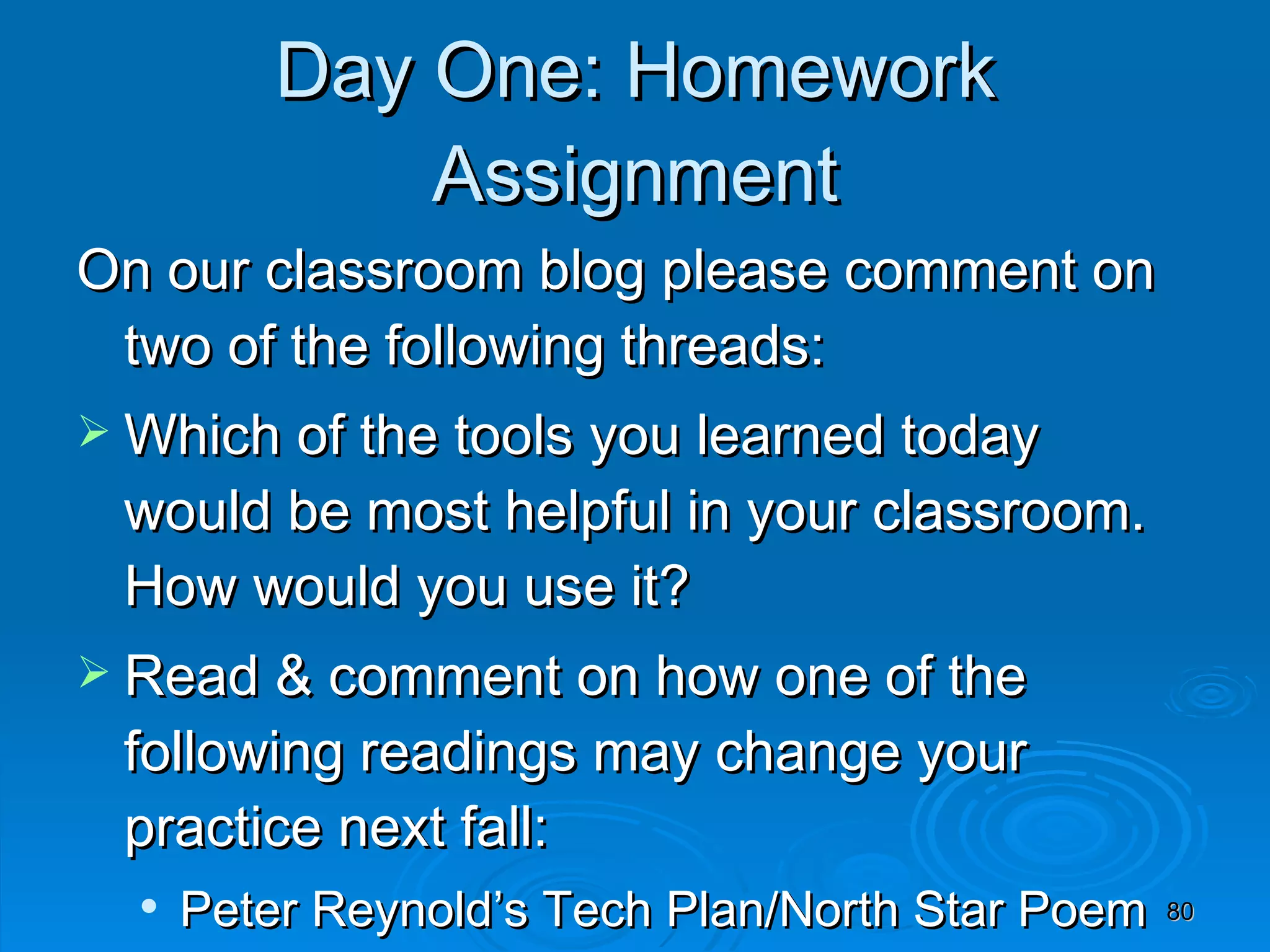 Day One: Homework Assignment On our classroom blog please comment on two of the following threads: Which of the tools you learned today would be most helpful in your classroom.  How would you use it? Read & comment on how one of the following readings may change your practice next fall: Peter Reynold’s Tech Plan/North Star Poem eBook Technology Tools for the 21 st  Century Teacher 