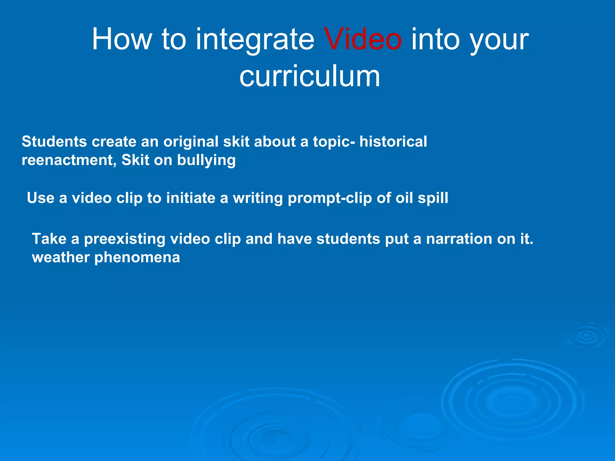 How to integrate  Video  into your curriculum Use a video clip to initiate a writing prompt-clip of oil spill Take a preexisting video clip and have students put a narration on it. weather phenomena Students create an original skit about a topic- historical reenactment, Skit on bullying 