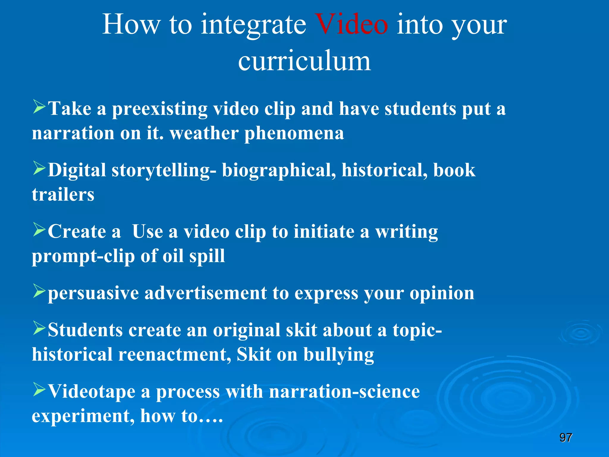 How to integrate  Video  into your curriculum Take a preexisting video clip and have students put a narration on it. weather phenomena Digital storytelling- biographical, historical, book trailers Create a  Use a video clip to initiate a writing prompt-clip of oil spill persuasive advertisement to express your opinion Students create an original skit about a topic- historical reenactment, Skit on bullying Videotape a process with narration-science experiment, how to…. 