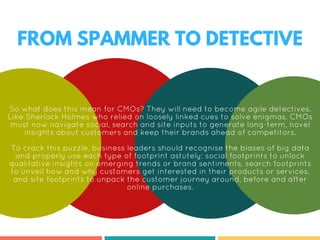 FROM SPAMMER TO DETECTIVE
So what does this mean for CMOs? They will need to become agile detectives.
Like Sherlock Holmes who relied on loosely linked cues to solve enigmas, CMOs
must now navigate social, search and site inputs to generate long-term, novel
insights about customers and keep their brands ahead of competitors.
To crack this puzzle, business leaders should recognise the biases of big data
and properly use each type of footprint astutely: social footprints to unlock
qualitative insights on emerging trends or brand sentiments, search footprints
to unveil how and why customers get interested in their products or services,
and site footprints to unpack the customer journey around, before and after
online purchases.
 
