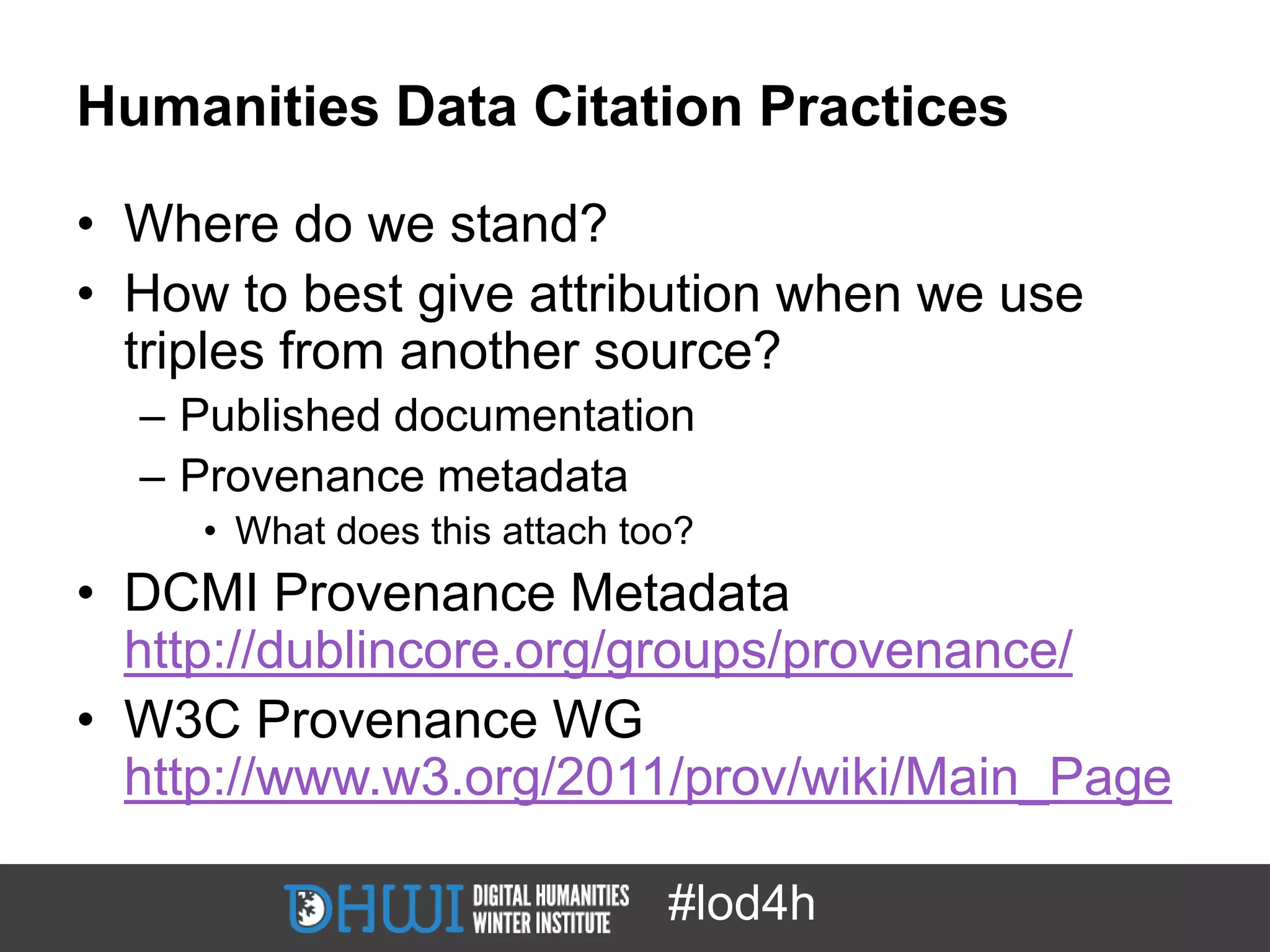 Humanities Data Citation Practices

• Where do we stand?
• How to best give attribution when we use
  triples from another source?
  – Published documentation
  – Provenance metadata
     • What does this attach too?
• DCMI Provenance Metadata
  http://dublincore.org/groups/provenance/
• W3C Provenance WG
  http://www.w3.org/2011/prov/wiki/Main_Page

                               #lod4h
 