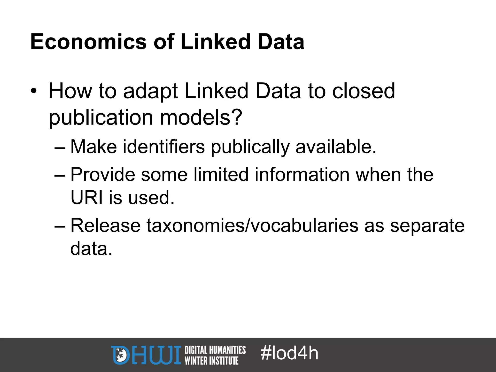 Economics of Linked Data

• How to adapt Linked Data to closed
  publication models?
  – Make identifiers publically available.
  – Provide some limited information when the
    URI is used.
  – Release taxonomies/vocabularies as separate
    data.




                        #lod4h
 