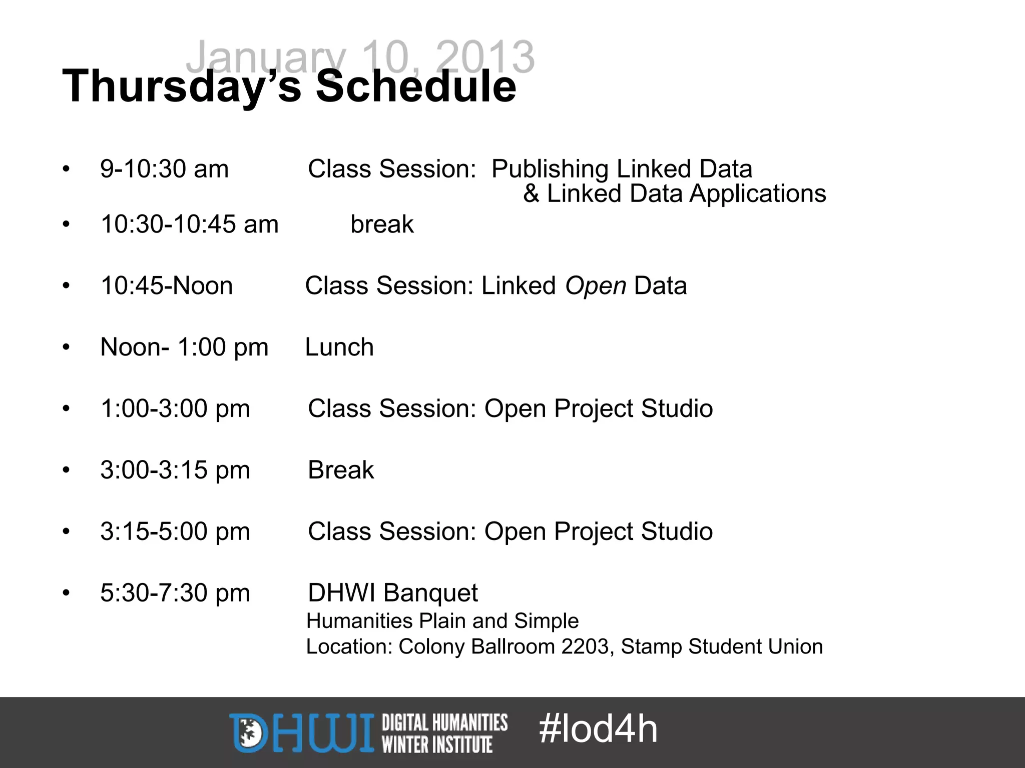 January 10, 2013
Thursday’s Schedule
•   9-10:30 am       Class Session: Publishing Linked Data
                                      & Linked Data Applications
•   10:30-10:45 am      break

•   10:45-Noon       Class Session: Linked Open Data

•   Noon- 1:00 pm    Lunch

•   1:00-3:00 pm     Class Session: Open Project Studio

•   3:00-3:15 pm     Break

•   3:15-5:00 pm     Class Session: Open Project Studio

•   5:30-7:30 pm     DHWI Banquet
                     Humanities Plain and Simple
                     Location: Colony Ballroom 2203, Stamp Student Union



                                           #lod4h
 