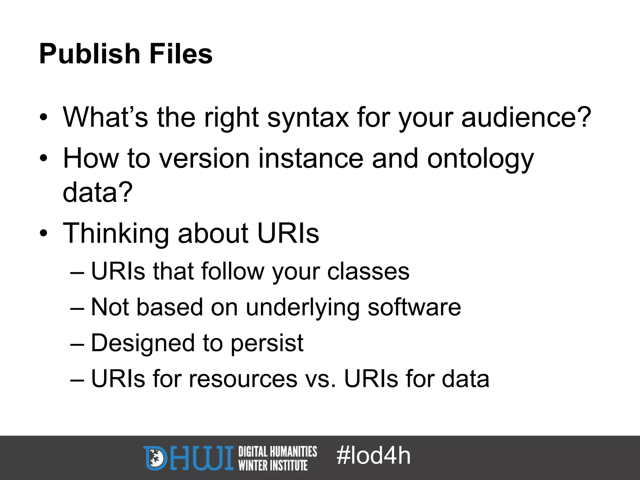 Publish Files

• What’s the right syntax for your audience?
• How to version instance and ontology
  data?
• Thinking about URIs
  – URIs that follow your classes
  – Not based on underlying software
  – Designed to persist
  – URIs for resources vs. URIs for data


                          #lod4h
 