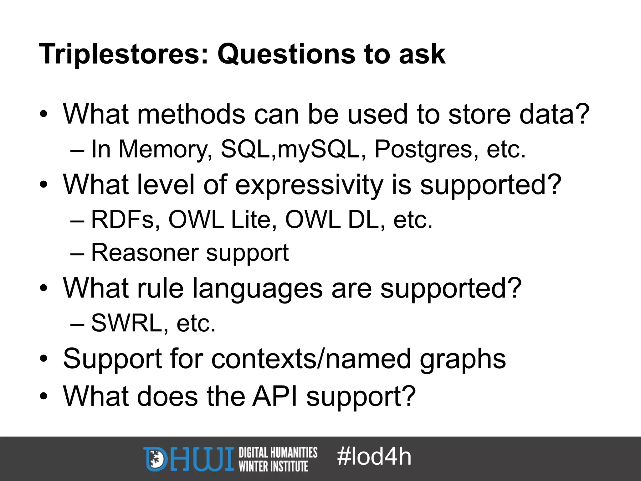 Triplestores: Questions to ask

• What methods can be used to store data?
  – In Memory, SQL,mySQL, Postgres, etc.
• What level of expressivity is supported?
  – RDFs, OWL Lite, OWL DL, etc.
  – Reasoner support
• What rule languages are supported?
  – SWRL, etc.
• Support for contexts/named graphs
• What does the API support?

                        #lod4h
 