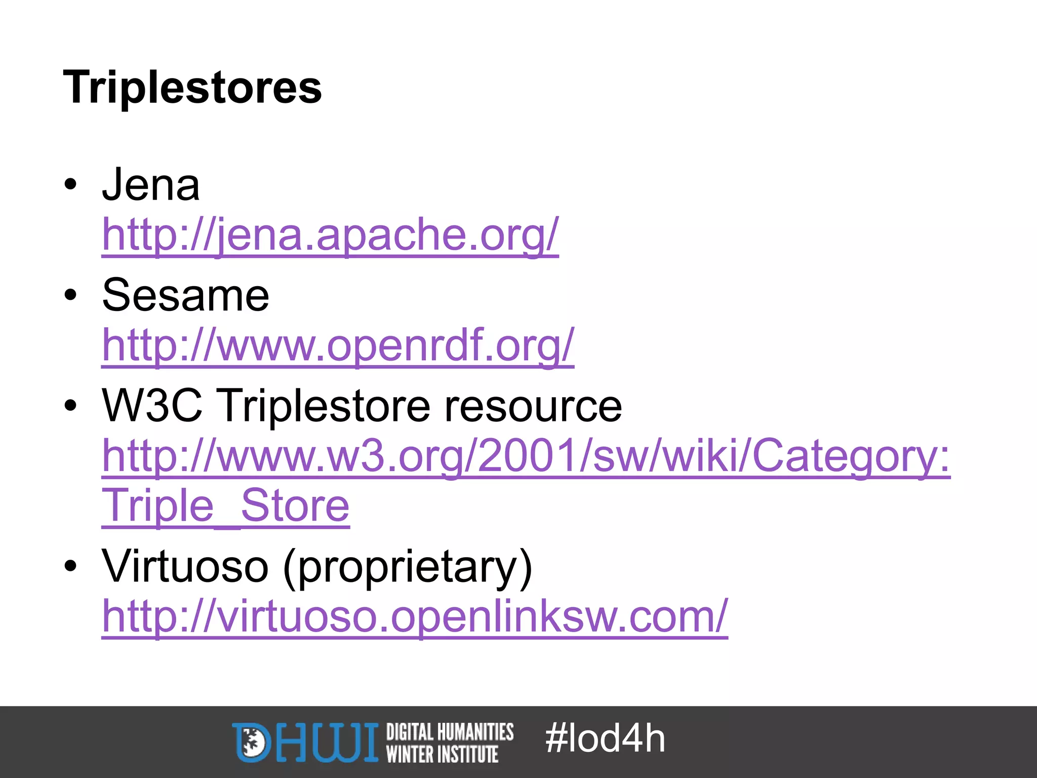 Triplestores

• Jena
  http://jena.apache.org/
• Sesame
  http://www.openrdf.org/
• W3C Triplestore resource
  http://www.w3.org/2001/sw/wiki/Category:
  Triple_Store
• Virtuoso (proprietary)
  http://virtuoso.openlinksw.com/

                      #lod4h
 