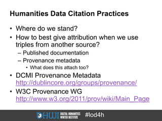 Humanities Data Citation Practices

• Where do we stand?
• How to best give attribution when we use
  triples from another source?
  – Published documentation
  – Provenance metadata
     • What does this attach too?
• DCMI Provenance Metadata
  http://dublincore.org/groups/provenance/
• W3C Provenance WG
  http://www.w3.org/2011/prov/wiki/Main_Page

                               #lod4h
 