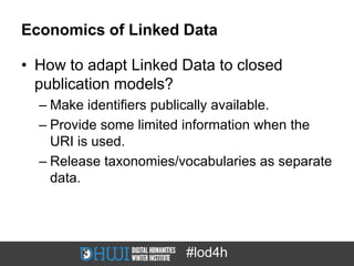 Economics of Linked Data

• How to adapt Linked Data to closed
  publication models?
  – Make identifiers publically available.
  – Provide some limited information when the
    URI is used.
  – Release taxonomies/vocabularies as separate
    data.




                        #lod4h
 