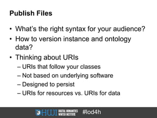 Publish Files

• What’s the right syntax for your audience?
• How to version instance and ontology
  data?
• Thinking about URIs
  – URIs that follow your classes
  – Not based on underlying software
  – Designed to persist
  – URIs for resources vs. URIs for data


                          #lod4h
 