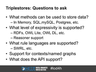 Triplestores: Questions to ask

• What methods can be used to store data?
  – In Memory, SQL,mySQL, Postgres, etc.
• What level of expressivity is supported?
  – RDFs, OWL Lite, OWL DL, etc.
  – Reasoner support
• What rule languages are supported?
  – SWRL, etc.
• Support for contexts/named graphs
• What does the API support?

                        #lod4h
 