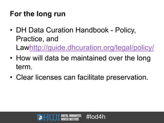 For the long run

• DH Data Curation Handbook - Policy,
  Practice, and
  Lawhttp://guide.dhcuration.org/legal/policy/
• How will data be maintained over the long
  term.
• Clear licenses can facilitate preservation.




                        #lod4h
 