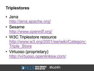 Triplestores

• Jena
  http://jena.apache.org/
• Sesame
  http://www.openrdf.org/
• W3C Triplestore resource
  http://www.w3.org/2001/sw/wiki/Category:
  Triple_Store
• Virtuoso (proprietary)
  http://virtuoso.openlinksw.com/

                      #lod4h
 