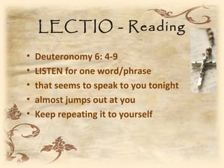LECTIO - Reading

•   Deuteronomy 6: 4-9
•   LISTEN for one word/phrase
•   that seems to speak to you tonight
•   almost jumps out at you
•   Keep repeating it to yourself
 