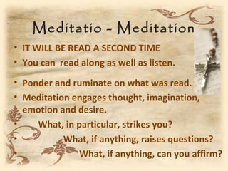 Meditatio - Meditation
• IT WILL BE READ A SECOND TIME
• You can read along as well as listen.
• Ponder and ruminate on what was read.
• Meditation engages thought, imagination,
  emotion and desire.
•    What, in particular, strikes you?
•          What, if anything, raises questions?
•              What, if anything, can you affirm?
 