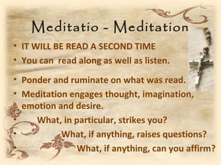 Meditatio - Meditation
• IT WILL BE READ A SECOND TIME
• You can read along as well as listen.
• Ponder and ruminate on what was read.
• Meditation engages thought, imagination,
  emotion and desire.
•    What, in particular, strikes you?
•          What, if anything, raises questions?
•              What, if anything, can you affirm?
 