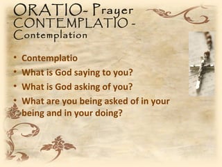 ORATIO- Prayer
CONTEMPLATIO -
Contemplation

•   Contemplatio
•   What is God saying to you?
•   What is God asking of you?
•   What are you being asked of in your
    being and in your doing?
 
