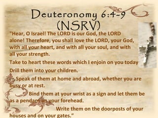 Deuteronomy 6:4-9
             (NSRV)
"Hear, O Israel! The LORD is our God, the LORD
alone! Therefore, you shall love the LORD, your God,
with all your heart, and with all your soul, and with
all your strength.
Take to heart these words which I enjoin on you today.
Drill them into your children.
    Speak of them at home and abroad, whether you are
busy or at rest.
         Bind them at your wrist as a sign and let them be
as a pendant on your forehead.
                     Write them on the doorposts of your
houses and on your gates.”
 