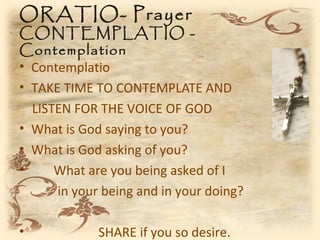 ORATIO- Prayer
CONTEMPLATIO -
Contemplation
• Contemplatio
• TAKE TIME TO CONTEMPLATE AND
  LISTEN FOR THE VOICE OF GOD
• What is God saying to you?
• What is God asking of you?
•     What are you being asked of I
      in your being and in your doing?

•            SHARE if you so desire.
 