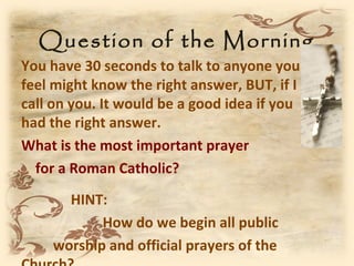 Question of the Morning
You have 30 seconds to talk to anyone you
feel might know the right answer, BUT, if I
call on you. It would be a good idea if you
had the right answer.
What is the most important prayer
  for a Roman Catholic?
      HINT:
           How do we begin all public
    worship and official prayers of the
 