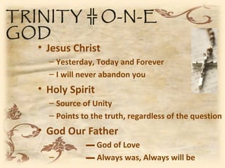 TRINITY ╬ O-N-E
GOD
   • Jesus Christ
     – Yesterday, Today and Forever
     – I will never abandon you
   • Holy Spirit
     – Source of Unity
     – Points to the truth, regardless of the question
   • God Our Father
     –         ▬ God of Love
     –         ▬ Always was, Always will be
 