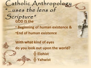 Catholic Anthropology
“ …uses the lens of
Scripture”
   GOD IS the
   • Beginning of human existence &
   •End of human existence

   With what kind of eyes
   do you look out upon the world?
             ╬ Elohist
             ╬ Yahwist
 