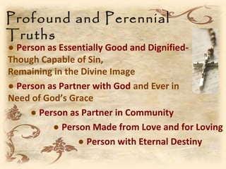 Profound and Perennial
Truths
● Person as Essentially Good and Dignified-
Though Capable of Sin,
Remaining in the Divine Image
● Person as Partner with God and Ever in
Need of God’s Grace
     ● Person as Partner in Community
          ● Person Made from Love and for Loving
                ● Person with Eternal Destiny
 