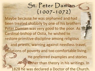 St. Peter Damian
                (1007-1072)
Maybe because he was orphaned and had
been treated shabbily by one of his brothers,
Peter Damian was very good to the poor. As
Cardinal-bishop of Ostia, he wished to
restore primitive discipline among religious
    and priests, warning against needless travel,
violations of poverty and too comfortable living.
              He preferred examples and stories
              rather than theory in his writings. In
    1828 he was declared a Doctor of the Church.
 