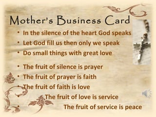 Mother’s Business Card
 • In the silence of the heart God speaks
 • Let God fill us then only we speak
 • Do small things with great love
 • The fruit of silence is prayer
 • The fruit of prayer is faith
 • The fruit of faith is love
 •         The fruit of love is service
 •                 The fruit of service is peace
 