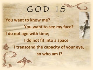 GOD             IS
You want to know me?
           You want to see my face?
I do not age with time;
           I do not fit into a space
     I transcend the capacity of your eye,
                  so who am I?
 