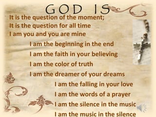 GOD               IS
It is the question of the moment;
It is the question for all time
I am you and you are mine
         I am the beginning in the end
         I am the faith in your believing
         I am the color of truth
         I am the dreamer of your dreams
                  I am the falling in your love
                  I am the words of a prayer
                  I am the silence in the music
                  I am the music in the silence
 