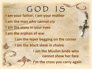 GOD               IS
I am your father; I am your mother
I am the man who cannot cry
I am the story in your eyes
I am the orphan of war
      I am the leper begging on the corner
      I am the black slave in chains
                 I am the Muslim bride who
                       cannot show her face
                 I’m the cross you carry again
 