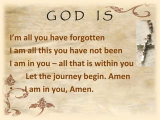 GOD            IS

I’m all you have forgotten
I am all this you have not been
I am in you – all that is within you
    Let the journey begin. Amen
• I am in you, Amen.
 