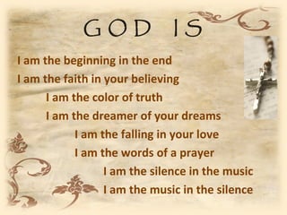 GOD               IS
I am the beginning in the end
I am the faith in your believing
      I am the color of truth
      I am the dreamer of your dreams
            I am the falling in your love
            I am the words of a prayer
                  I am the silence in the music
                  I am the music in the silence
 