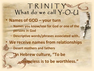 TRINITY
    What do we call Y-O-U
• Names of GOD – your turn
  – Names you know/use for God or one of the
    persons in God
  – Descriptive words/phrases associated with…
• We receive names from relationships
  – Desert mothers and fathers
    In Hebrew culture, “To be
        nameless is to be worthless.”
 