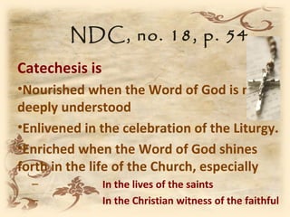 NDC, no. 18, p. 54
Catechesis is
•Nourished when the Word of God is more
deeply understood
•Enlivened in the celebration of the Liturgy.
•Enriched when the Word of God shines
forth in the life of the Church, especially
  –             In the lives of the saints
  –             In the Christian witness of the faithful
 