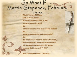 So What If . . .
Mattie Stepanek, February
                   1998
       What if the world fills up
        with so many people
        that the earth can’t hold us all?
        Is that a reason for war?
        No.
        Is that a reason not to love unborn babies?
        No.
        Is that a reason to let sick people die?
        No.
        It is a reason we need to make extra room,
        first in our hearts and then into our world
        It is a reason to make room for prayer
        because God is the only “I AM.”

        Who can answer such a “What If?”
 