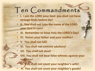 Ten Commandments
• I. I am the LORD your God: you shall not have
  strange Gods before me!
• II. You shall not take the name of the LORD
  your God in vain!
• III. Remember to keep holy the LORD'S Day!
• IV. Honor your father and your mother!
• V. You shall not kill!
• VI. You shall not commit adultery!
• VII. You shall not steal!
• VIII. You shall not bear false witness against your
  neighbor!
• IX. You shall not covet your neighbor's wife!
• X. You shall not covet your neighbor's goods!
 