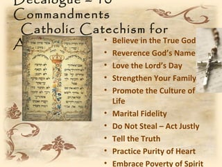 Decalogue – 10
Commandments
 Catholic Catechism for
Adults       • Believe in the True God
                  •   Reverence God’s Name
                  •   Love the Lord’s Day
                  •   Strengthen Your Family
                  •   Promote the Culture of
                      Life
                  •   Marital Fidelity
                  •   Do Not Steal – Act Justly
                  •   Tell the Truth
                  •   Practice Purity of Heart
                  •   Embrace Poverty of Spirit
 