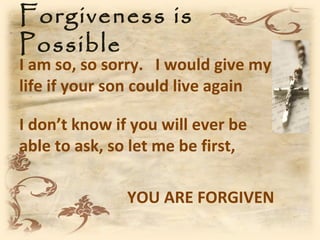 Forgiveness is
Possible
I am so, so sorry. I would give my
life if your son could live again

I don’t know if you will ever be
able to ask, so let me be first,

               YOU ARE FORGIVEN
 