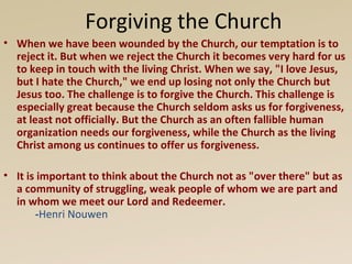 Forgiving the Church
• When we have been wounded by the Church, our temptation is to
  reject it. But when we reject the Church it becomes very hard for us
  to keep in touch with the living Christ. When we say, "I love Jesus,
  but I hate the Church," we end up losing not only the Church but
  Jesus too. The challenge is to forgive the Church. This challenge is
  especially great because the Church seldom asks us for forgiveness,
  at least not officially. But the Church as an often fallible human
  organization needs our forgiveness, while the Church as the living
  Christ among us continues to offer us forgiveness.

• It is important to think about the Church not as "over there" but as
  a community of struggling, weak people of whom we are part and
  in whom we meet our Lord and Redeemer.
       -Henri Nouwen
 