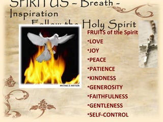 SPIRITUS – Breath -
Inspiration
     Follow the Holy Spirit
                FRUITS of the Spirit
                •LOVE
                •JOY
                •PEACE
                •PATIENCE
                •KINDNESS
                •GENEROSITY
                •FAITHFULNESS
                •GENTLENESS
                •SELF-CONTROL
 