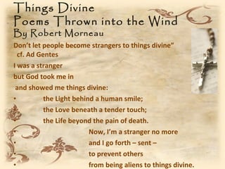 Things Divine
Poems Thrown into the Wind
By Robert Morneau
Don’t let people become strangers to things divine”
  cf. Ad Gentes
I was a stranger
but God took me in
 and showed me things divine:
•          the Light behind a human smile;
•          the Love beneath a tender touch;
•          the Life beyond the pain of death.
•                         Now, I’m a stranger no more
•                         and I go forth – sent –
•                         to prevent others
•                         from being aliens to things divine.
 