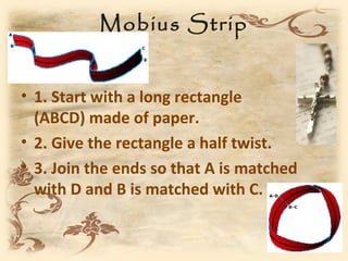 Mobius Strip


• 1. Start with a long rectangle
  (ABCD) made of paper.
• 2. Give the rectangle a half twist.
• 3. Join the ends so that A is matched
  with D and B is matched with C.
 